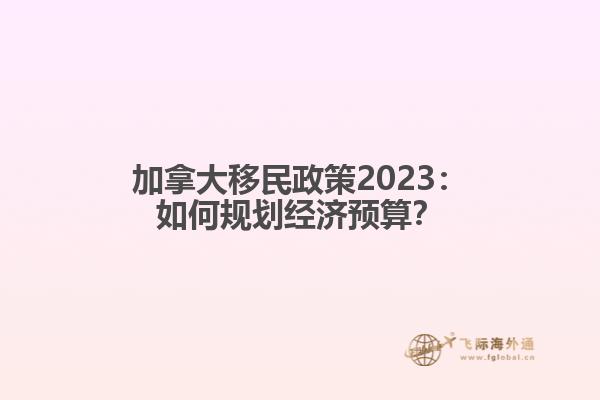 加拿大移民政策2023：如何规划经济预算？