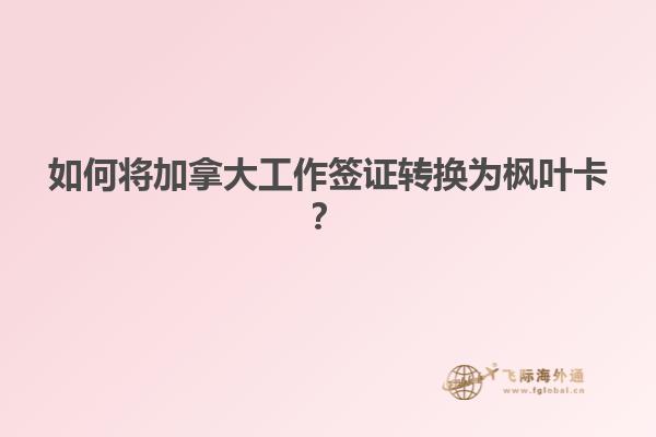 如何将加拿大工作签证转换为枫叶卡？