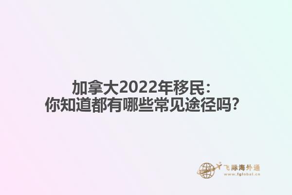 加拿大2022年移民：你知道都有哪些常见途径吗？