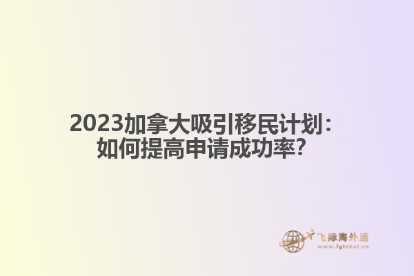 2023加拿大吸引移民计划：如何提高申请成功率？