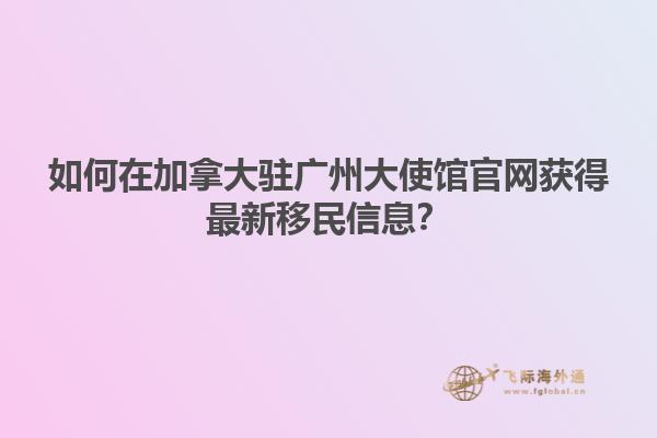 如何在加拿大驻广州大使馆官网获得最新移民信息？