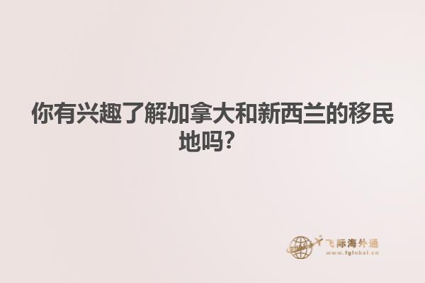 你有兴趣了解加拿大和新西兰的移民地吗？