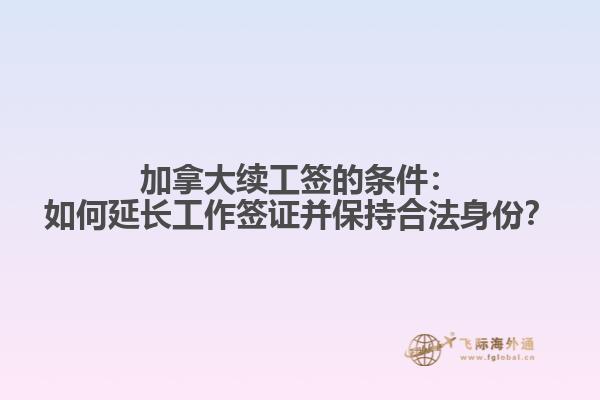 加拿大续工签的条件：如何延长工作签证并保持合法身份？