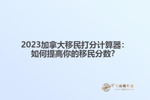 2023加拿大移民打分计算器：如何提高你的移民分数？