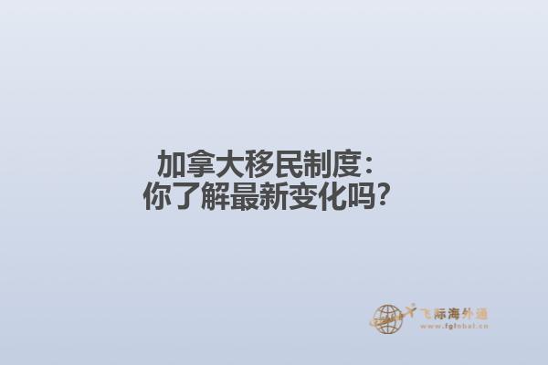 加拿大移民制度：你了解最新变化吗？