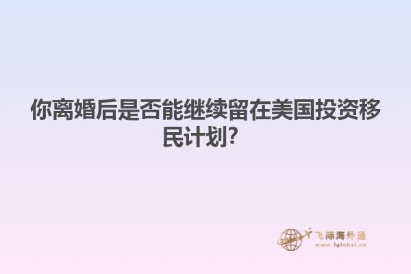 你离婚后是否能继续留在美国投资移民计划？