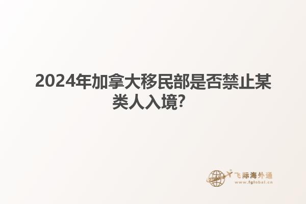 2024年加拿大移民部是否禁止某类人入境？