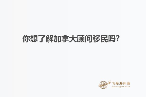 你想了解加拿大顾问移民吗？