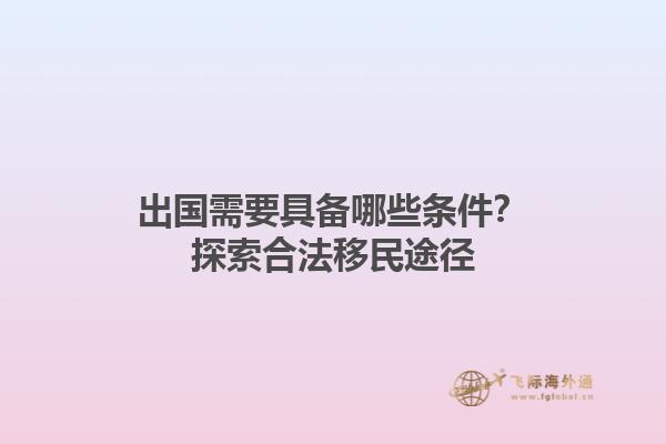 出国需要具备哪些条件？探索合法移民途径