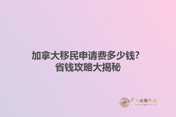 加拿大移民申请费多少钱？省钱攻略大揭秘