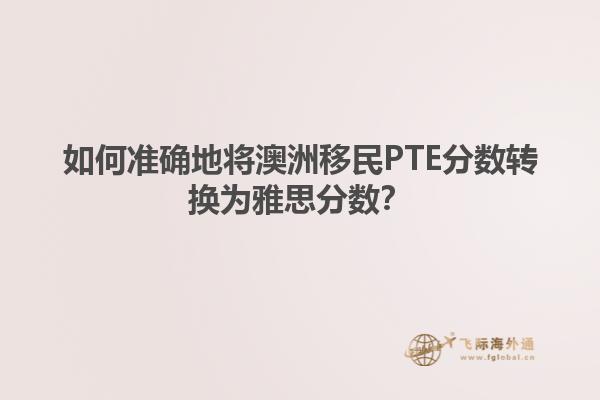 如何准确地将澳洲移民PTE分数转换为雅思分数？