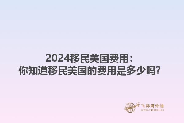 2024移民美国费用：你知道移民美国的费用是多少吗？