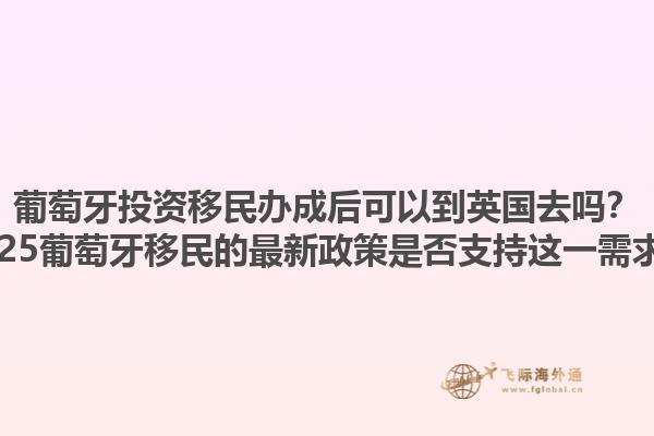 葡萄牙投资移民办成后可以到英国去吗？2025葡萄牙移民的最新政策是否支持这一需求？1.jpg