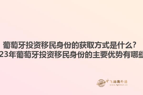 葡萄牙投资移民身份的获取方式是什么？2023年葡萄牙投资移民身份的主要优势有哪些？1.jpg