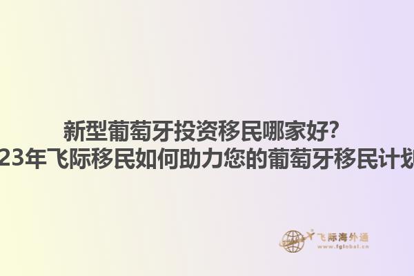 新型葡萄牙投资移民哪家好？2023年飞际移民如何助力您的葡萄牙移民计划？1.jpg