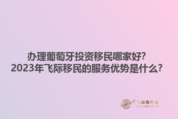 办理葡萄牙投资移民哪家好？2023年飞际移民的服务优势是什么？1.jpg