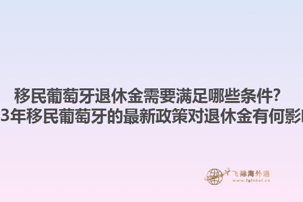 移民葡萄牙退休金需要满足哪些条件？2023年移民葡萄牙的最新政策对退休金有何影响？1.jpg