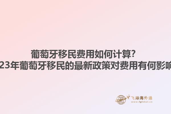 葡萄牙移民费用如何计算？2023年葡萄牙移民的最新政策对费用有何影响？1.jpg