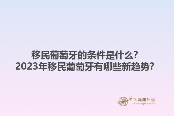 移民葡萄牙的条件是什么？2023年移民葡萄牙有哪些新趋势？1.jpg