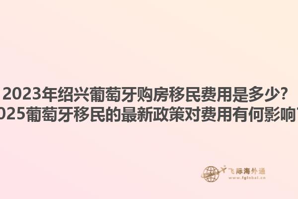 2023年绍兴葡萄牙购房移民费用是多少？2025葡萄牙移民的最新政策对费用有何影响？