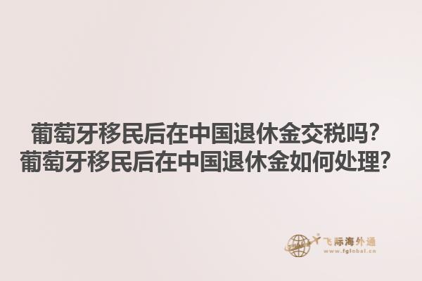 葡萄牙移民后在中国退休金交税吗？葡萄牙移民后在中国退休金如何处理？1.jpg
