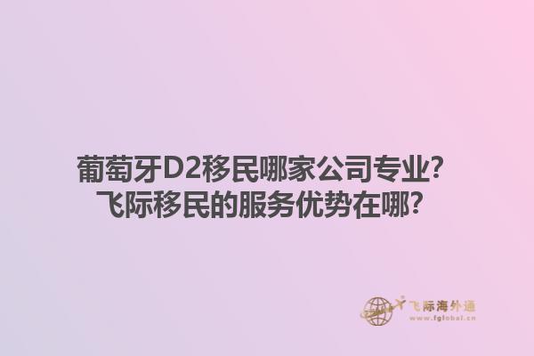 葡萄牙D2移民哪家公司专业？飞际移民的服务优势在哪？1.jpg