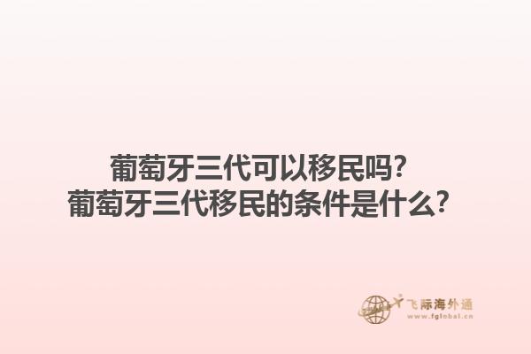 葡萄牙三代可以移民吗？葡萄牙三代移民的条件是什么？1.jpg