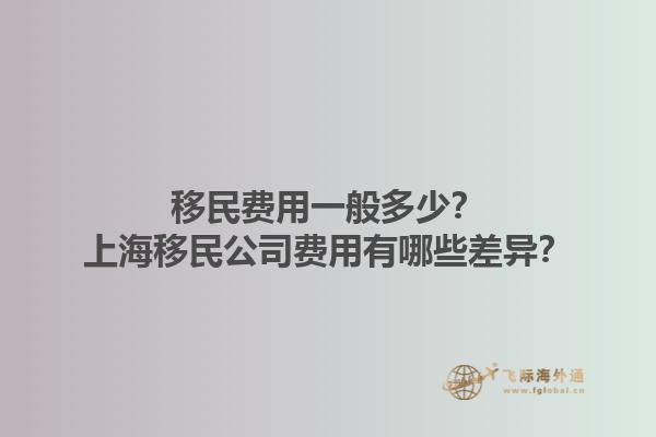 移民费用一般多少？上海移民公司费用有哪些差异？1.jpg