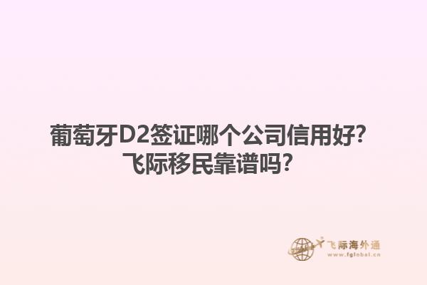 葡萄牙D2签证哪个公司信用好？飞际移民靠谱吗？1.jpg