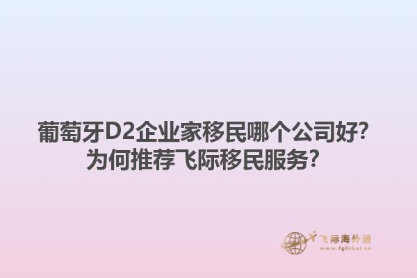 葡萄牙D2企业家移民哪个公司好？为何推荐飞际移民服务？1.jpg