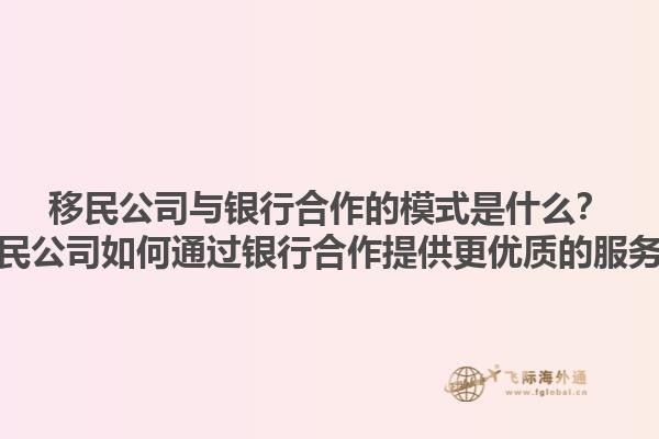 移民公司与银行合作的模式是什么？移民公司如何通过银行合作提供更优质的服务？1.jpg