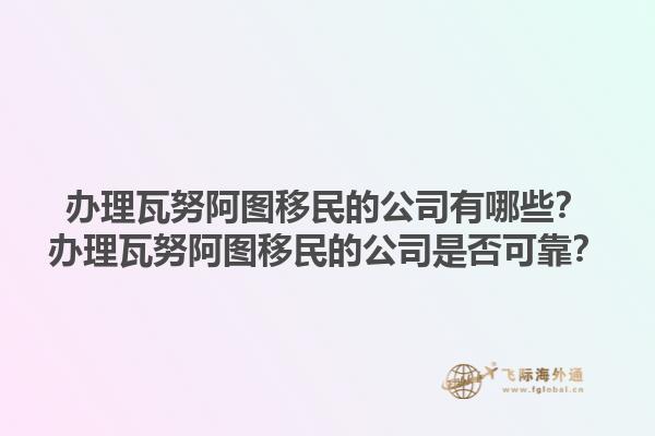 办理瓦努阿图移民的公司有哪些？办理瓦努阿图移民的公司是否可靠？1.jpg
