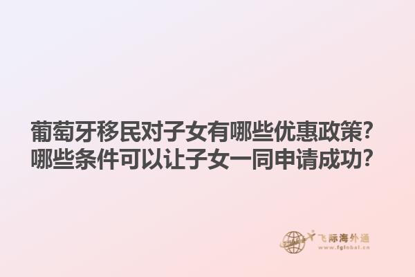 葡萄牙移民对子女有哪些优惠政策？哪些条件可以让子女一同申请成功？1.jpg