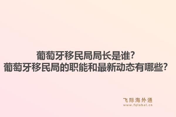 葡萄牙移民局局长是谁?葡萄牙移民局的职能和最新动态有哪些?1.jpg