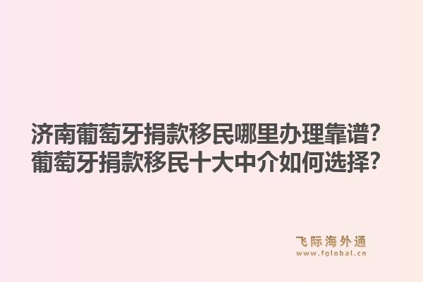 济南葡萄牙捐款移民哪里办理靠谱？葡萄牙捐款移民十大中介如何选择？1.jpg