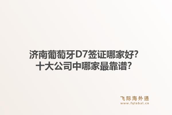 济南葡萄牙D7签证哪家好？十大公司中哪家最靠谱？1.jpg