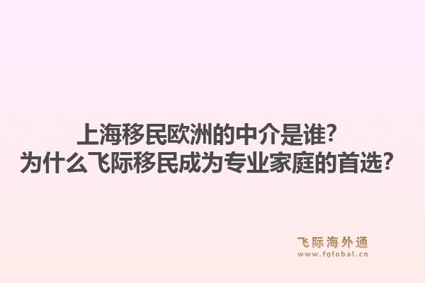 上海移民欧洲的中介是谁？为什么飞际移民成为专业家庭的首选？1.jpg