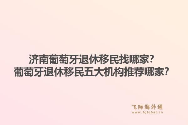 济南葡萄牙退休移民找哪家？葡萄牙退休移民五大机构推荐哪家？