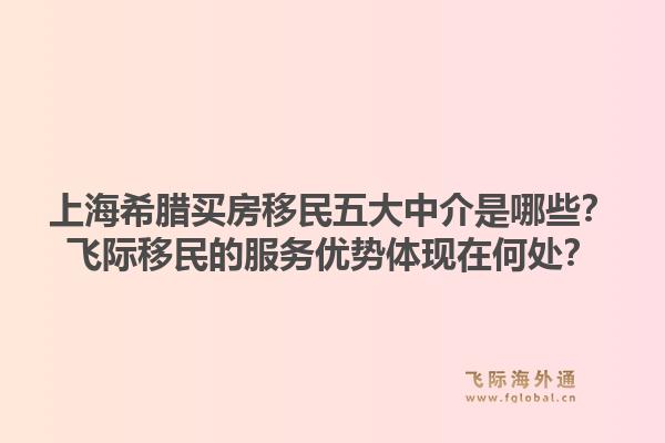 上海希腊买房移民五大中介是哪些？飞际移民的服务优势体现在何处？