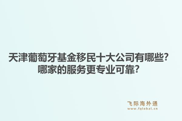 天津葡萄牙基金移民十大公司有哪些？哪家的服务更专业可靠？1.jpg