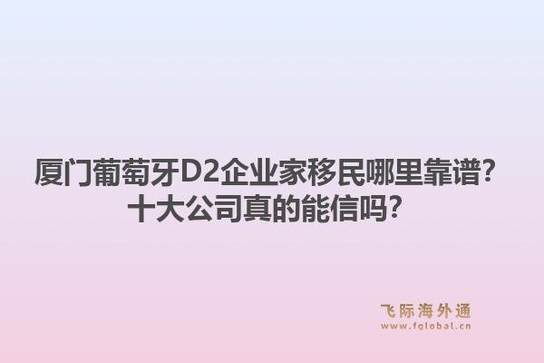 厦门葡萄牙D2企业家移民哪里靠谱？十大公司真的能信吗？1.jpg
