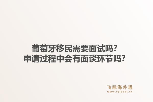 葡萄牙移民需要面试吗?申请过程中会有面谈环节吗?1.jpg