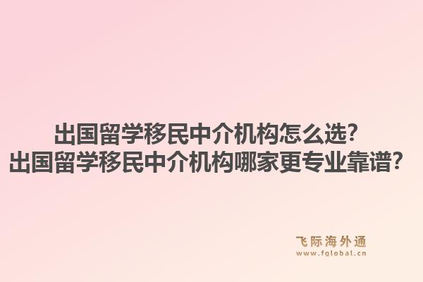 出国留学移民中介机构怎么选？出国留学移民中介机构哪家更专业靠谱？1.jpg