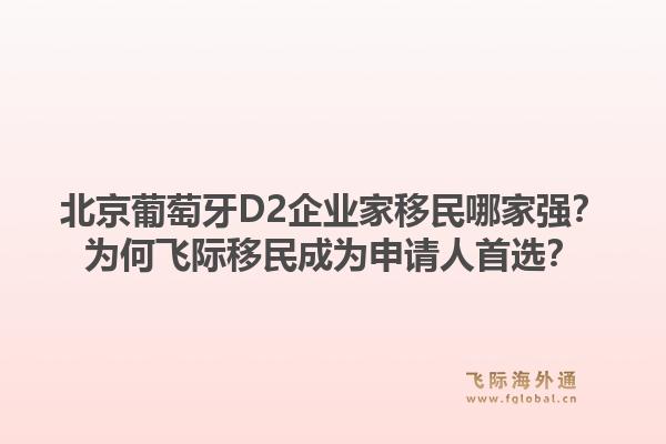北京葡萄牙D2企业家移民哪家强？为何飞际移民成为申请人首选？1.jpg