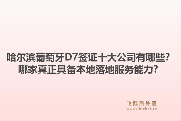 哈尔滨葡萄牙D7签证十大公司有哪些?哪家真正具备本地落地服务能力?1.jpg