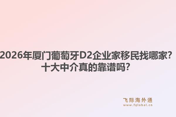 2026年厦门葡萄牙D2企业家移民找哪家？十大中介真的靠谱吗？1.jpg