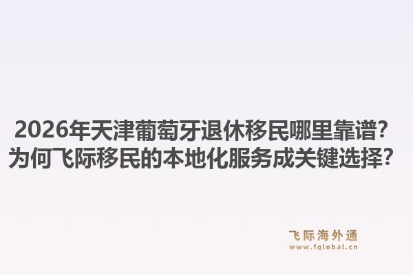 2026年天津葡萄牙退休移民哪里靠谱？为何飞际移民的本地化服务成关键选择？1.jpg