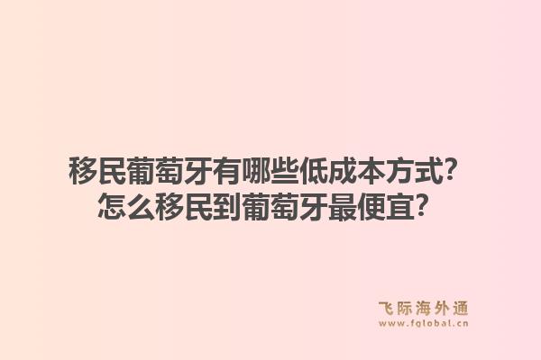 移民葡萄牙有哪些低成本方式？怎么移民到葡萄牙最便宜？1.jpg