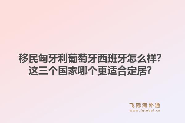 移民匈牙利葡萄牙西班牙怎么样？这三个国家哪个更适合定居？1.jpg