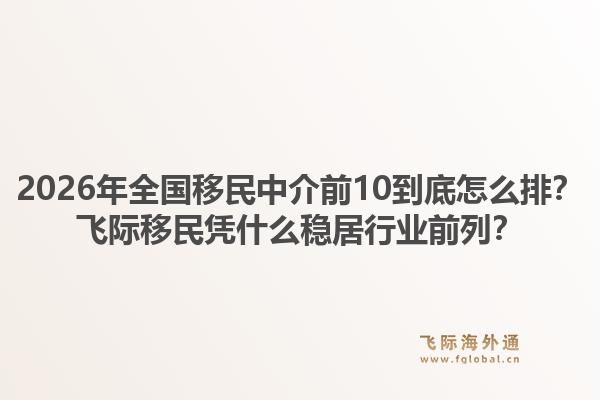 2026年全国移民中介前10到底怎么排？飞际移民凭什么稳居行业前列？1.jpg